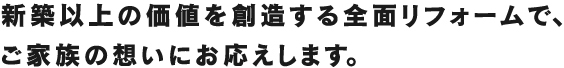 新築以上の価値を創造する全面リフォームで、ご家族の想いにお応えします。