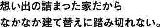 想い出の詰まった家だからなかなか建て替えに踏み切れない。