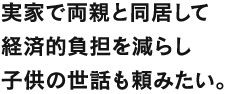 実家で両親と同居して経済的負担を減らし子供の世話も頼みたい。