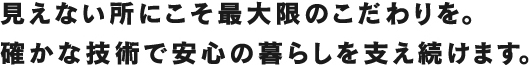 見えない所にこそ最大限のこだわりを。確かな技術で安心の暮らしを支え続けます。